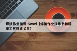 焊接作业指导书wwi【焊接作业指导书和焊接工艺评定关系】