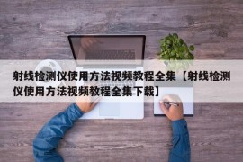 射线检测仪使用方法视频教程全集【射线检测仪使用方法视频教程全集下载】