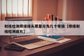 射线检测焊接接头质量分为几个等级【焊接射线检测底片】