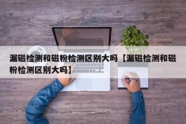 漏磁检测和磁粉检测区别大吗【漏磁检测和磁粉检测区别大吗】