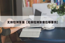 无损检测答案【无损检测答案在哪里找】