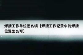 焊接工作单位怎么填【焊接工作记录中的焊接位置怎么写】