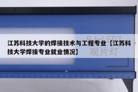 江苏科技大学的焊接技术与工程专业【江苏科技大学焊接专业就业情况】