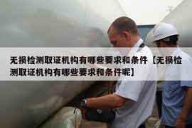 无损检测取证机构有哪些要求和条件【无损检测取证机构有哪些要求和条件呢】