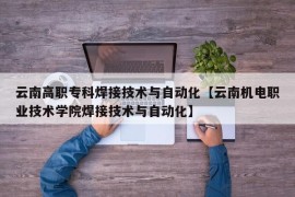 云南高职专科焊接技术与自动化【云南机电职业技术学院焊接技术与自动化】