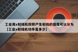 工业用x射线机按照产生射线的强度可以分为【工业x射线机功率是多少】