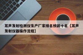 耳声发射检测仪生产厂家排名榜前十名【耳声发射仪器操作流程】