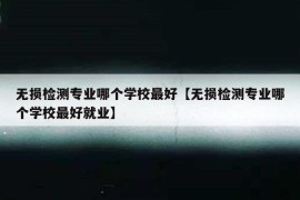 无损检测专业哪个学校最好【无损检测专业哪个学校最好就业】