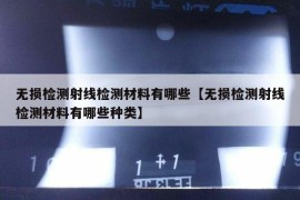 无损检测射线检测材料有哪些【无损检测射线检测材料有哪些种类】