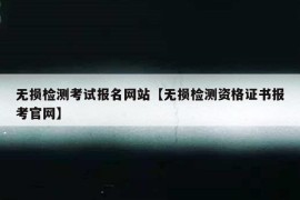 无损检测考试报名网站【无损检测资格证书报考官网】