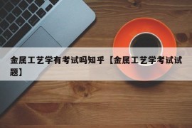 金属工艺学有考试吗知乎【金属工艺学考试试题】