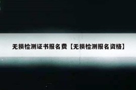 无损检测证书报名费【无损检测报名资格】