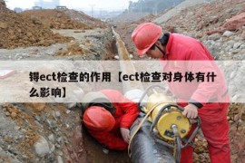 锝ect检查的作用【ect检查对身体有什么影响】