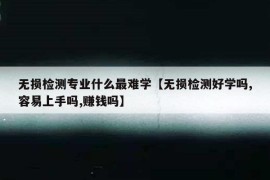 无损检测专业什么最难学【无损检测好学吗,容易上手吗,赚钱吗】