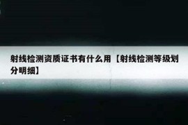 射线检测资质证书有什么用【射线检测等级划分明细】