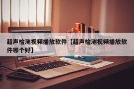 超声检测视频播放软件【超声检测视频播放软件哪个好】