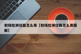 射线检测仪器怎么用【射线检测仪器怎么用图解】