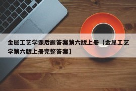 金属工艺学课后题答案第六版上册【金属工艺学第六版上册完整答案】