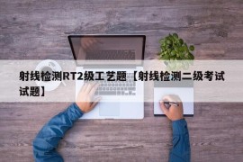 射线检测RT2级工艺题【射线检测二级考试试题】