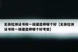 无损检测证书和一级建造师哪个好【无损检测证书和一级建造师哪个好考些】