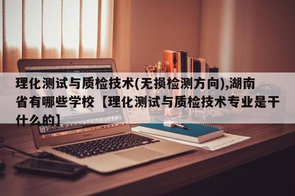 理化测试与质检技术(无损检测方向),湖南省有哪些学校【理化测试与质检技术专业是干什么的】