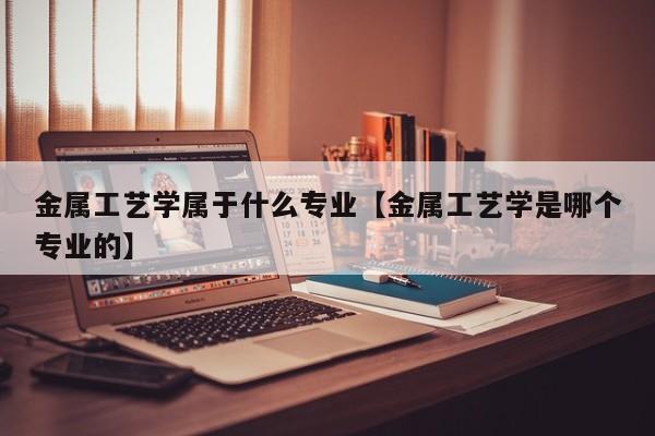 金属工艺学属于什么专业【金属工艺学是哪个专业的】