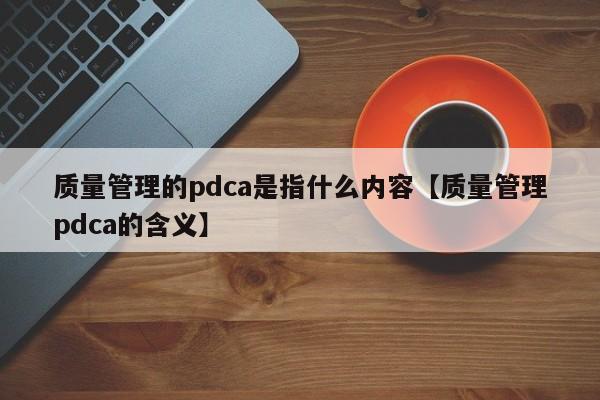 质量管理的pdca是指什么内容【质量管理pdca的含义】