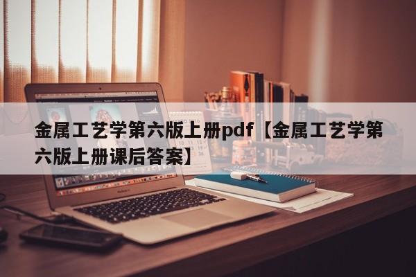 金属工艺学第六版上册pdf【金属工艺学第六版上册课后答案】