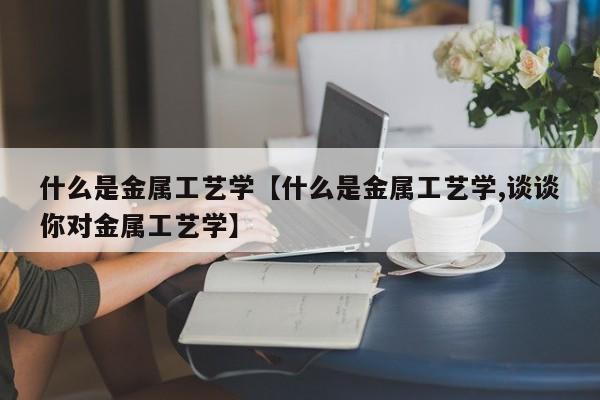 什么是金属工艺学【什么是金属工艺学,谈谈你对金属工艺学】