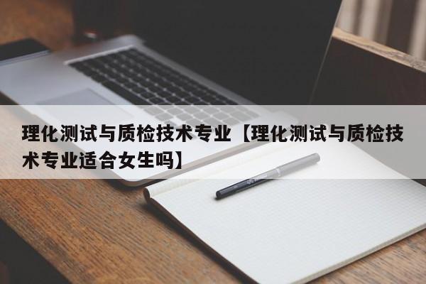 理化测试与质检技术专业【理化测试与质检技术专业适合女生吗】