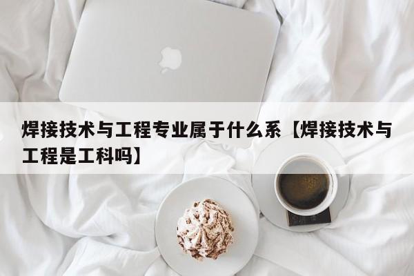 焊接技术与工程专业属于什么系【焊接技术与工程是工科吗】