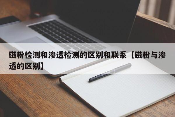 磁粉检测和渗透检测的区别和联系【磁粉与渗透的区别】