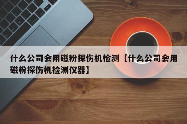 什么公司会用磁粉探伤机检测【什么公司会用磁粉探伤机检测仪器】