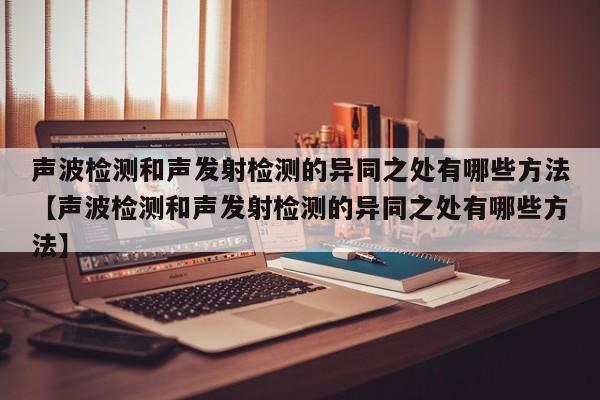 声波检测和声发射检测的异同之处有哪些方法【声波检测和声发射检测的异同之处有哪些方法】