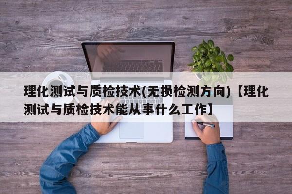 理化测试与质检技术(无损检测方向)【理化测试与质检技术能从事什么工作】