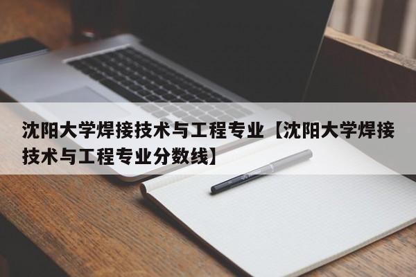 沈阳大学焊接技术与工程专业【沈阳大学焊接技术与工程专业分数线】