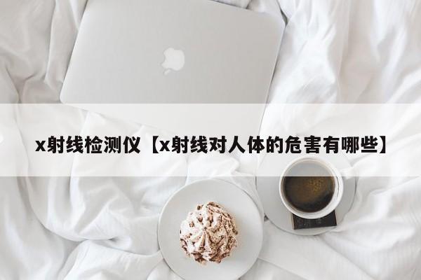 x射线检测仪【x射线对人体的危害有哪些】