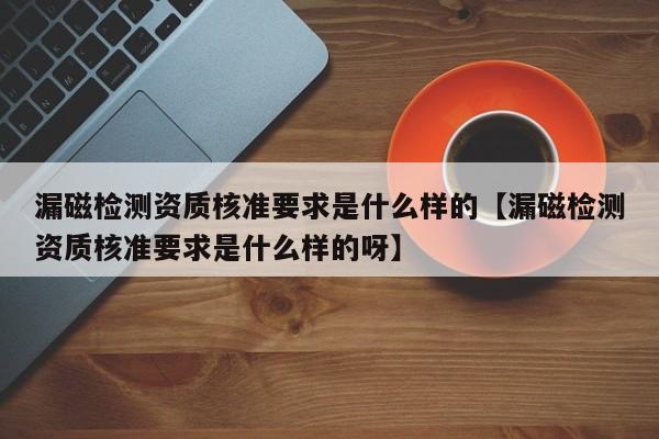 漏磁检测资质核准要求是什么样的【漏磁检测资质核准要求是什么样的呀】