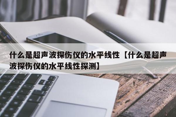 什么是超声波探伤仪的水平线性【什么是超声波探伤仪的水平线性探测】