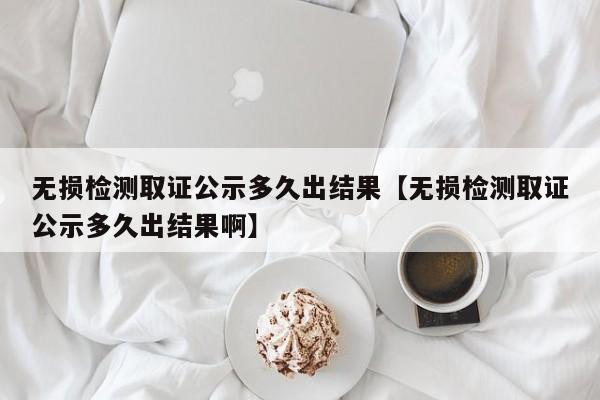 无损检测取证公示多久出结果【无损检测取证公示多久出结果啊】