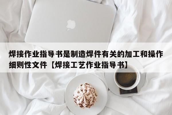 焊接作业指导书是制造焊件有关的加工和操作细则性文件【焊接工艺作业指导书】