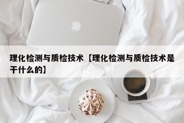 理化检测与质检技术【理化检测与质检技术是干什么的】