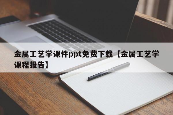 金属工艺学课件ppt免费下载【金属工艺学课程报告】