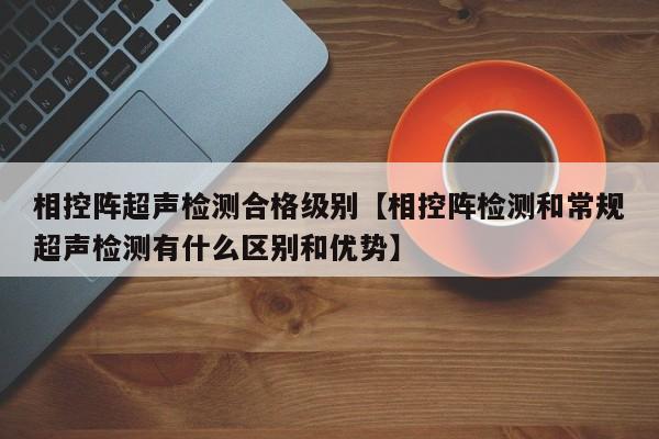 相控阵超声检测合格级别【相控阵检测和常规超声检测有什么区别和优势】