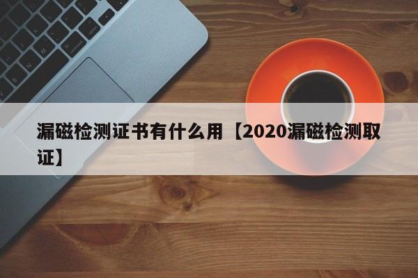 漏磁检测证书有什么用【2020漏磁检测取证】