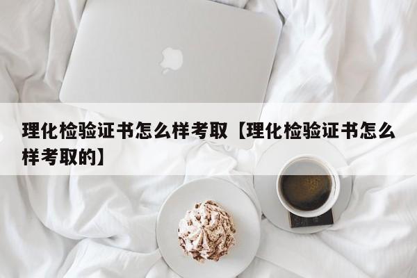 理化检验证书怎么样考取【理化检验证书怎么样考取的】