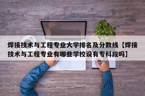 焊接技术与工程专业大学排名及分数线【焊接技术与工程专业有哪些学校设有专科段吗】