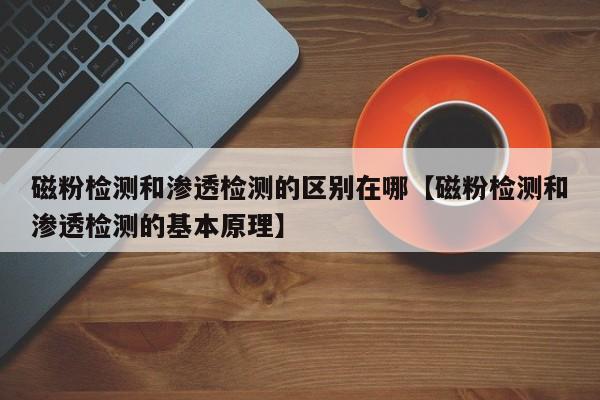 磁粉检测和渗透检测的区别在哪【磁粉检测和渗透检测的基本原理】