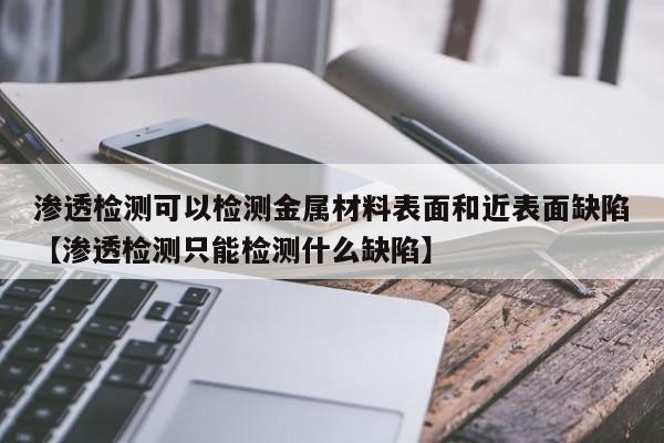 渗透检测可以检测金属材料表面和近表面缺陷【渗透检测只能检测什么缺陷】