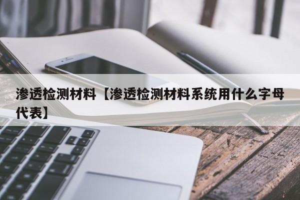 渗透检测材料【渗透检测材料系统用什么字母代表】